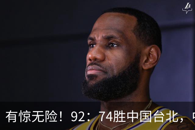 有惊无险！92：74胜中国台北，中国男篮晋级世预赛第二阶段